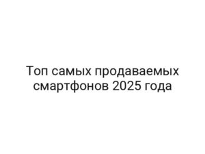Топ самых продаваемых смартфонов 2025 года