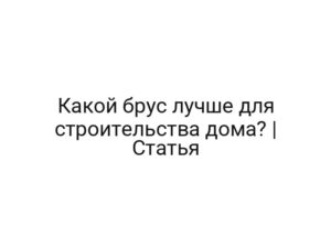 Какой брус лучше для строительства дома? | Статья