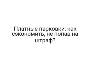 Платные парковки: как сэкономить, не попав на штраф?